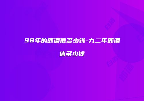 98年的郎酒值多少钱-九二年郎酒值多少钱