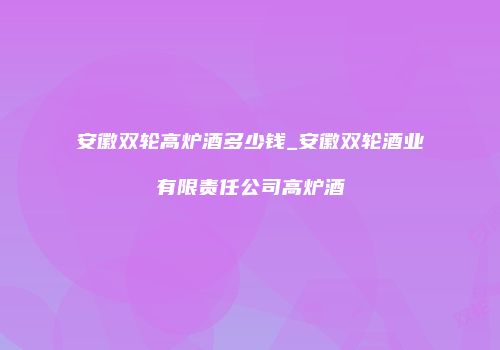 安徽双轮高炉酒多少钱_安徽双轮酒业有限责任公司高炉酒