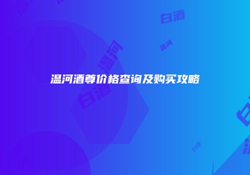 温河酒尊价格查询及购买攻略