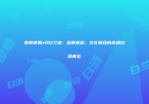 皇爵御鹿x0白兰地：品质卓越，文化融合的高端白酒典范