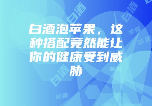 白酒泡苹果，这种搭配竟然能让你的健康受到威胁