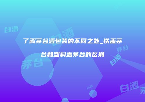 了解茅台酒包装的不同之处_铁盖茅台和塑料盖茅台的区别