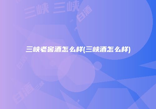 三峡老窖酒怎么样(三峡酒怎么样)