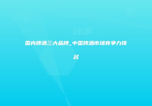 国内啤酒三大品牌_中国啤酒市场竞争力排名