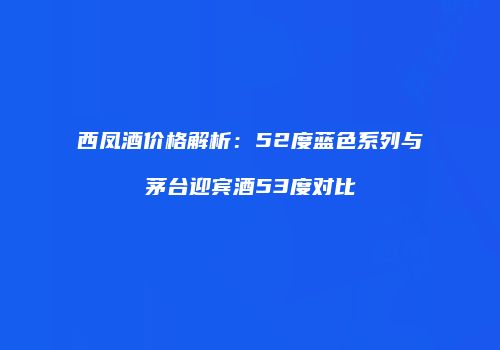 西凤酒价格解析：52度蓝色系列与茅台迎宾酒53度对比