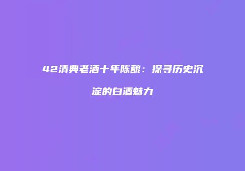 42清典老酒十年陈酿：探寻历史沉淀的白酒魅力