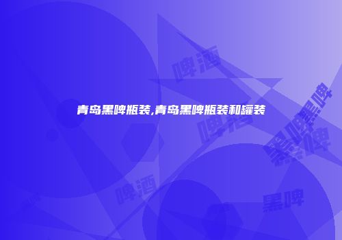 青岛黑啤瓶装,青岛黑啤瓶装和罐装