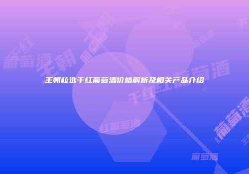 王朝粒选干红葡萄酒价格解析及相关产品介绍