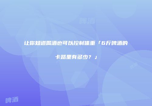 让你知道喝酒也可以控制体重「6斤啤酒的卡路里有多少？」