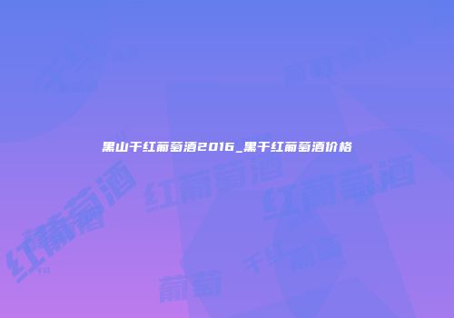 黑山干红葡萄酒2016_黑干红葡萄酒价格