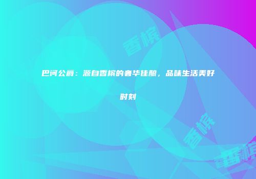 巴诃公爵：源自香槟的奢华佳酿，品味生活美好时刻