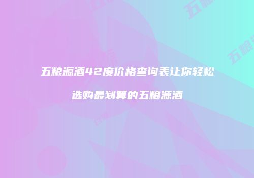 五粮源酒42度价格查询表让你轻松选购最划算的五粮源酒