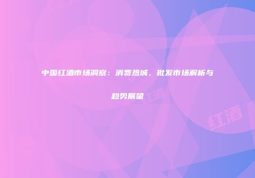 中国红酒市场洞察：消费热城、批发市场解析与趋势展望