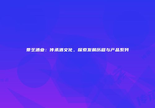 景芝酒业：传承酒文化，探索发展历程与产品系列