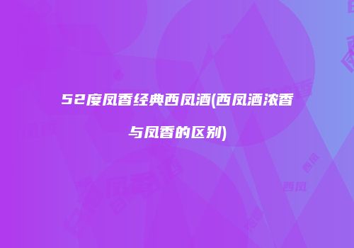 52度凤香经典西凤酒(西凤酒浓香与凤香的区别)