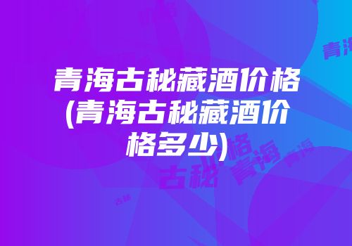 青海古秘藏酒价格(青海古秘藏酒价格多少)