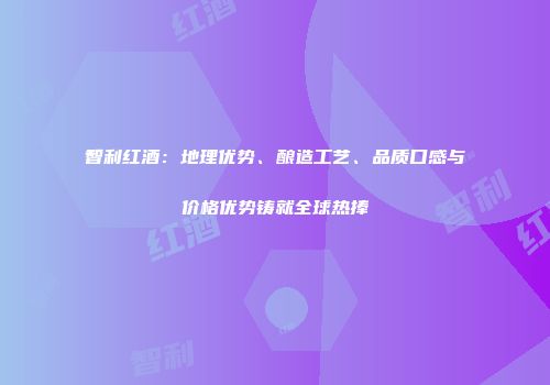 智利红酒：地理优势、酿造工艺、品质口感与价格优势铸就全球热捧