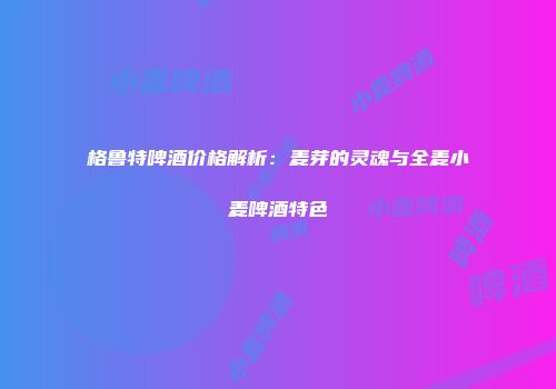 格鲁特啤酒价格解析：麦芽的灵魂与全麦小麦啤酒特色