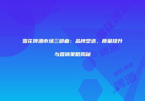 雪花啤酒市场三部曲：品牌塑造、质量提升与营销策略揭秘