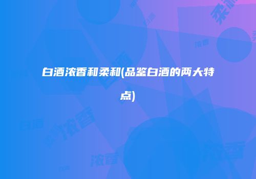 白酒浓香和柔和(品鉴白酒的两大特点)
