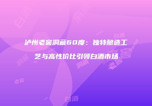 泸州老窖洞藏60度：独特酿造工艺与高性价比引领白酒市场