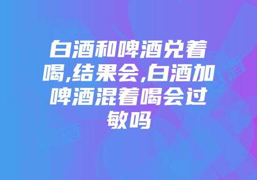 白酒和啤酒兑着喝,结果会,白酒加啤酒混着喝会过敏吗