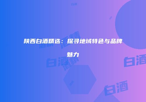 陕西白酒精选：探寻地域特色与品牌魅力