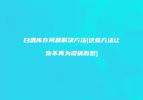 白酒库存问题解决方法(这些方法让你不再为滞销而愁)