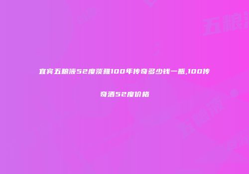 宜宾五粮液52度淡雅100年传奇多少钱一瓶,100传奇酒52度价格