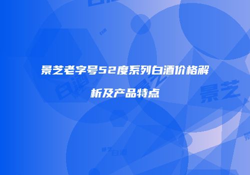 景芝老字号52度系列白酒价格解析及产品特点