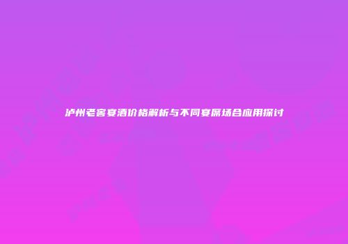 泸州老窖宴酒价格解析与不同宴席场合应用探讨
