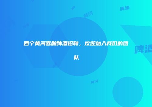 西宁黄河嘉酿啤酒招聘，欢迎加入我们的团队