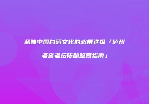 品味中国白酒文化的必备选择「泸州老窖老坛陈酿鉴藏指南」