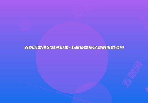 五粮液香港定制酒价格-五粮液香港定制酒价格多少