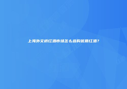 上海外交桥红酒市场怎么选购优质红酒？