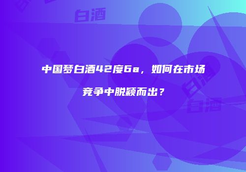 中国梦白酒42度6a，如何在市场竞争中脱颖而出？