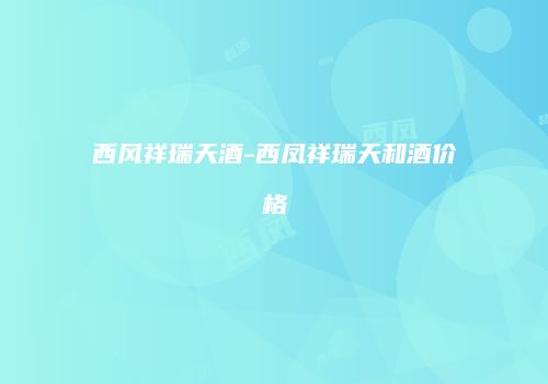 西风祥瑞天酒-西凤祥瑞天和酒价格
