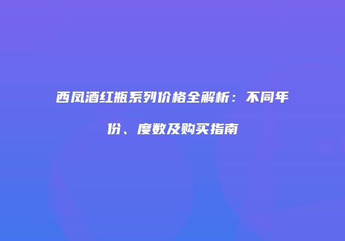 西凤酒红瓶系列价格全解析：不同年份、度数及购买指南