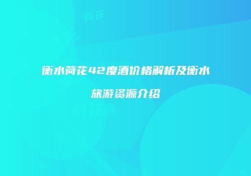 衡水荷花42度酒价格解析及衡水旅游资源介绍