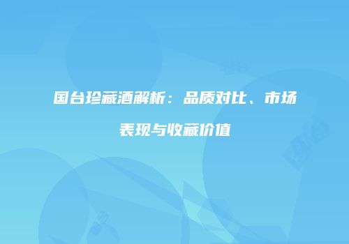 国台珍藏酒解析：品质对比、市场表现与收藏价值