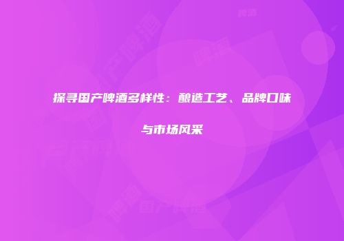 探寻国产啤酒多样性：酿造工艺、品牌口味与市场风采
