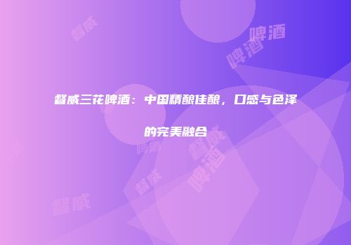 督威三花啤酒：中国精酿佳酿，口感与色泽的完美融合