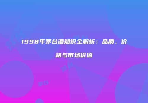 1998年茅台酒知识全解析：品质、价格与市场价值