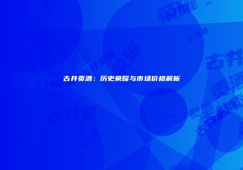 古井贡酒：历史荣耀与市场价格解析