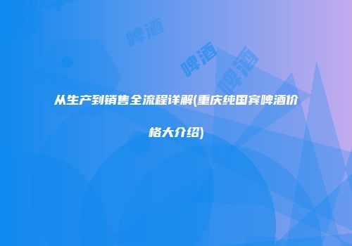 从生产到销售全流程详解(重庆纯国宾啤酒价格大介绍)