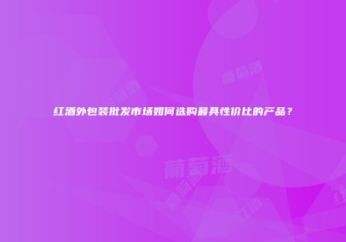 红酒外包装批发市场如何选购最具性价比的产品？
