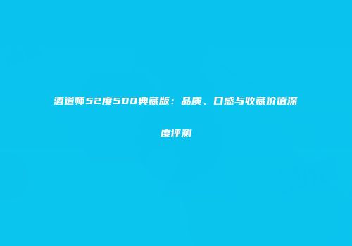 酒道师52度500典藏版：品质、口感与收藏价值深度评测