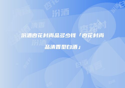 汾酒杏花村尚品多少钱「杏花村尚品清香型白酒」