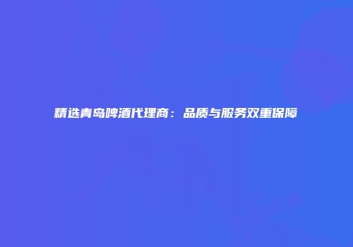 精选青岛啤酒代理商：品质与服务双重保障