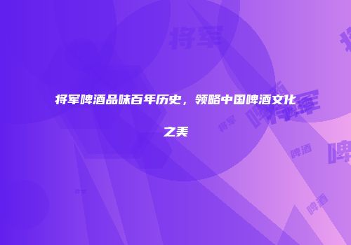 将军啤酒品味百年历史，领略中国啤酒文化之美